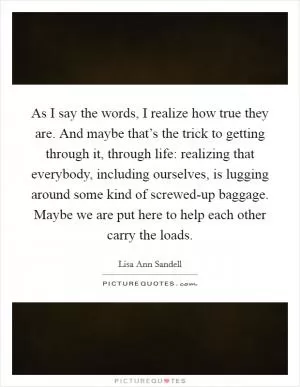 As I say the words, I realize how true they are. And maybe that’s the trick to getting through it, through life: realizing that everybody, including ourselves, is lugging around some kind of screwed-up baggage. Maybe we are put here to help each other carry the loads Picture Quote #1