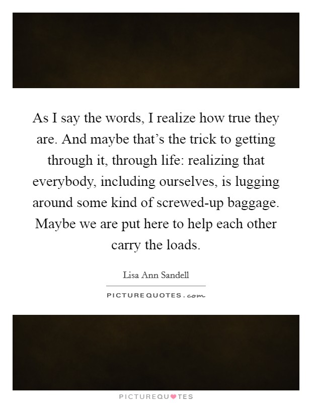 As I say the words, I realize how true they are. And maybe that's the trick to getting through it, through life: realizing that everybody, including ourselves, is lugging around some kind of screwed-up baggage. Maybe we are put here to help each other carry the loads Picture Quote #1