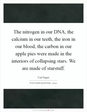 The nitrogen in our DNA, the calcium in our teeth, the iron in our blood, the carbon in our apple pies were made in the interiors of collapsing stars. We are made of starstuff Picture Quote #1