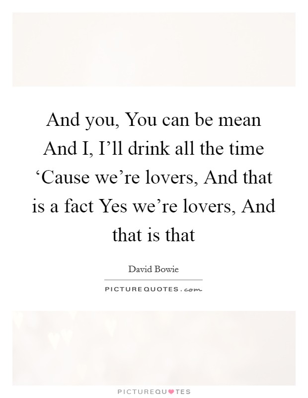 And you, You can be mean And I, I'll drink all the time ‘Cause we're lovers, And that is a fact Yes we're lovers, And that is that Picture Quote #1