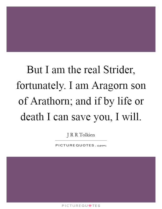But I am the real Strider, fortunately. I am Aragorn son of Arathorn; and if by life or death I can save you, I will Picture Quote #1