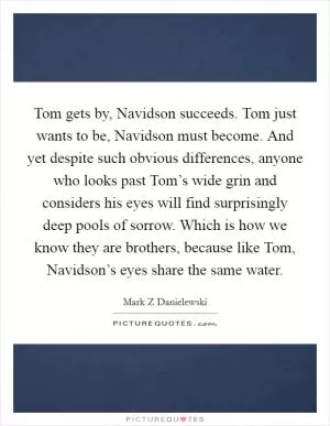 Tom gets by, Navidson succeeds. Tom just wants to be, Navidson must become. And yet despite such obvious differences, anyone who looks past Tom’s wide grin and considers his eyes will find surprisingly deep pools of sorrow. Which is how we know they are brothers, because like Tom, Navidson’s eyes share the same water Picture Quote #1