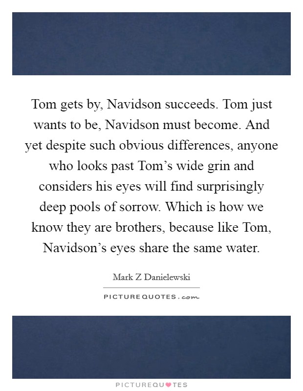 Tom gets by, Navidson succeeds. Tom just wants to be, Navidson must become. And yet despite such obvious differences, anyone who looks past Tom's wide grin and considers his eyes will find surprisingly deep pools of sorrow. Which is how we know they are brothers, because like Tom, Navidson's eyes share the same water Picture Quote #1