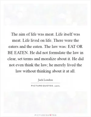 The aim of life was meat. Life itself was meat. Life lived on life. There were the eaters and the eaten. The law was: EAT OR BE EATEN. He did not formulate the law in clear, set terms and moralize about it. He did not even think the law; he merely lived the law without thinking about it at all Picture Quote #1