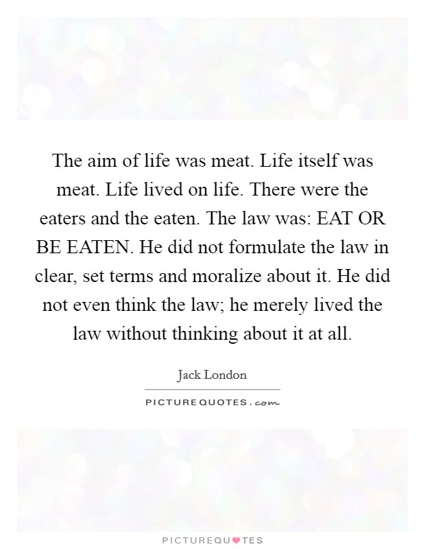 The aim of life was meat. Life itself was meat. Life lived on life. There were the eaters and the eaten. The law was: EAT OR BE EATEN. He did not formulate the law in clear, set terms and moralize about it. He did not even think the law; he merely lived the law without thinking about it at all Picture Quote #1