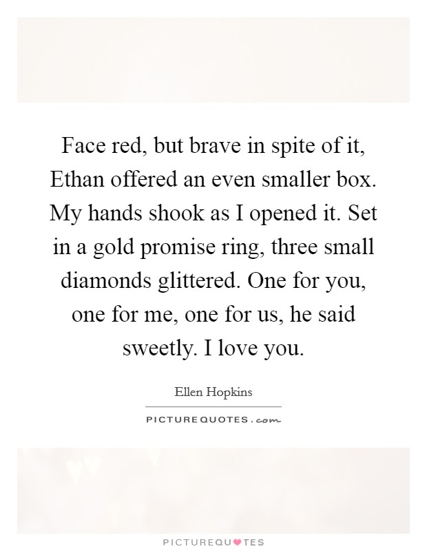 Face red, but brave in spite of it, Ethan offered an even smaller box. My hands shook as I opened it. Set in a gold promise ring, three small diamonds glittered. One for you, one for me, one for us, he said sweetly. I love you Picture Quote #1