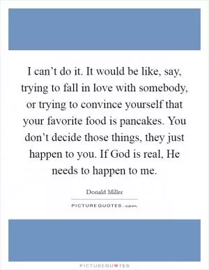 I can’t do it. It would be like, say, trying to fall in love with somebody, or trying to convince yourself that your favorite food is pancakes. You don’t decide those things, they just happen to you. If God is real, He needs to happen to me Picture Quote #1