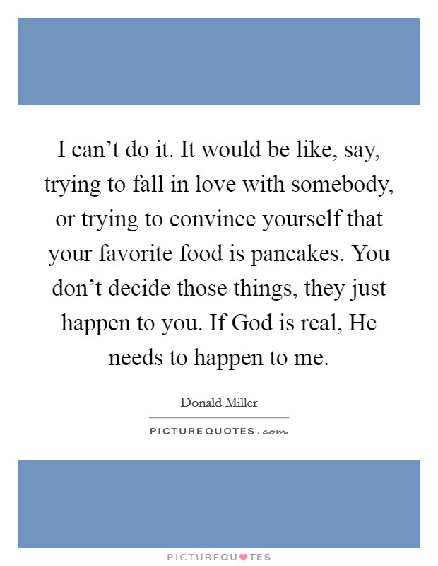 I can't do it. It would be like, say, trying to fall in love with somebody, or trying to convince yourself that your favorite food is pancakes. You don't decide those things, they just happen to you. If God is real, He needs to happen to me Picture Quote #1