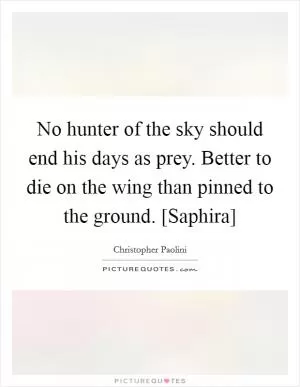 No hunter of the sky should end his days as prey. Better to die on the wing than pinned to the ground. [Saphira] Picture Quote #1