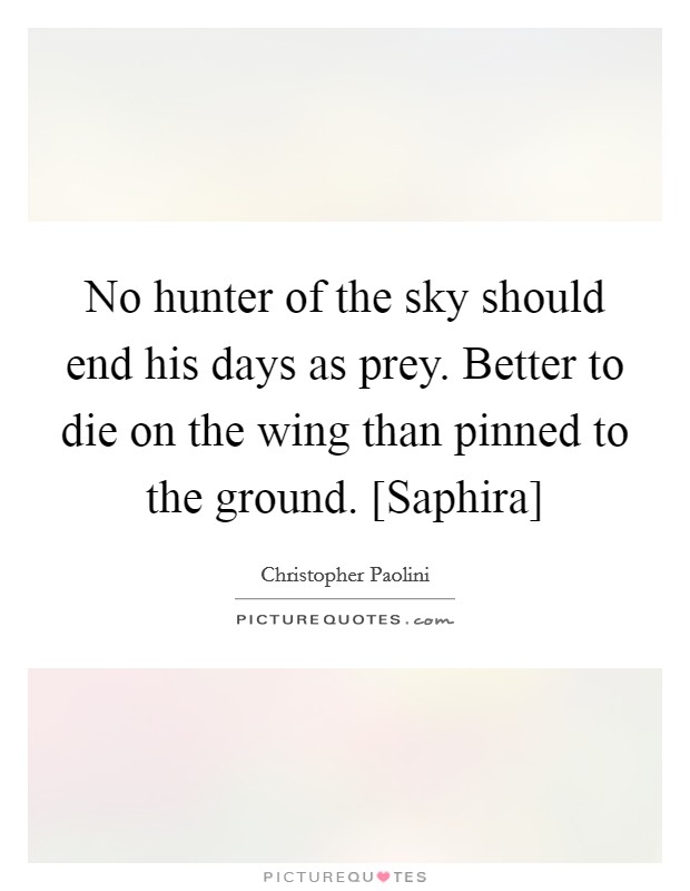No hunter of the sky should end his days as prey. Better to die on the wing than pinned to the ground. [Saphira] Picture Quote #1