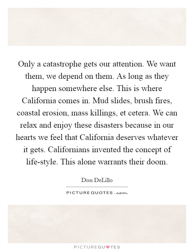Only a catastrophe gets our attention. We want them, we depend on them. As long as they happen somewhere else. This is where California comes in. Mud slides, brush fires, coastal erosion, mass killings, et cetera. We can relax and enjoy these disasters because in our hearts we feel that California deserves whatever it gets. Californians invented the concept of life-style. This alone warrants their doom Picture Quote #1