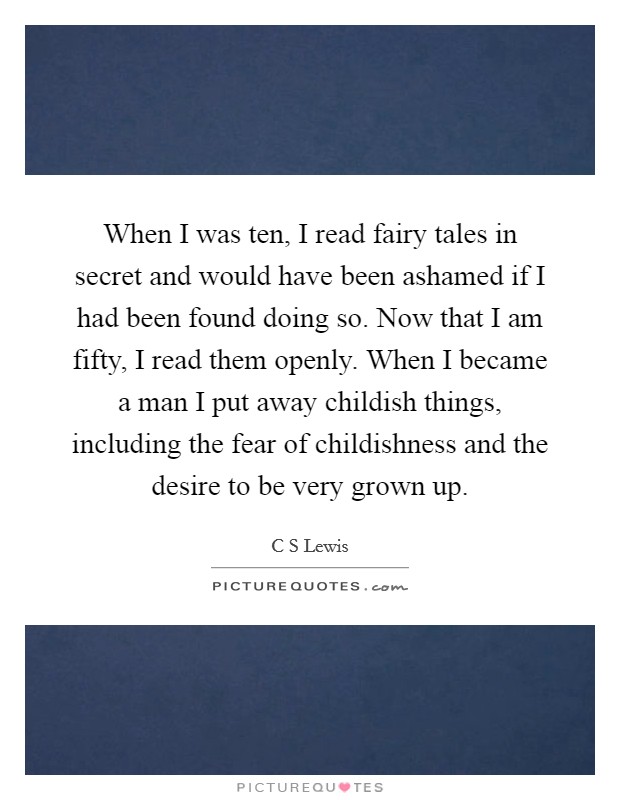 When I was ten, I read fairy tales in secret and would have been ashamed if I had been found doing so. Now that I am fifty, I read them openly. When I became a man I put away childish things, including the fear of childishness and the desire to be very grown up Picture Quote #1