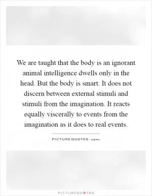 We are taught that the body is an ignorant animal intelligence dwells only in the head. But the body is smart. It does not discern between external stimuli and stimuli from the imagination. It reacts equally viscerally to events from the imagination as it does to real events Picture Quote #1