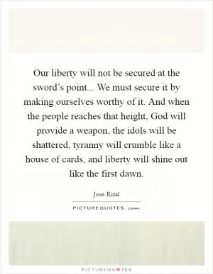 Our liberty will not be secured at the sword’s point... We must secure it by making ourselves worthy of it. And when the people reaches that height, God will provide a weapon, the idols will be shattered, tyranny will crumble like a house of cards, and liberty will shine out like the first dawn Picture Quote #1