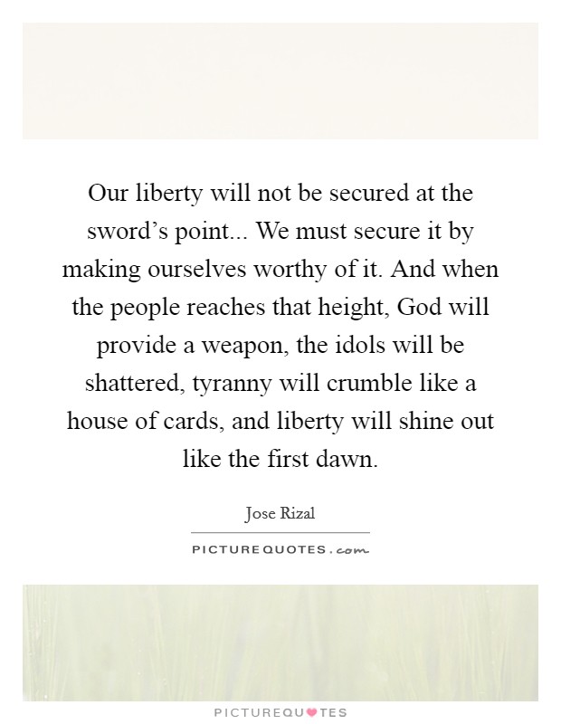 Our liberty will not be secured at the sword's point... We must secure it by making ourselves worthy of it. And when the people reaches that height, God will provide a weapon, the idols will be shattered, tyranny will crumble like a house of cards, and liberty will shine out like the first dawn Picture Quote #1