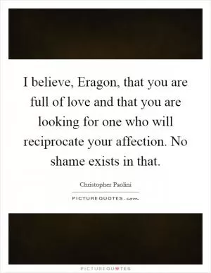 I believe, Eragon, that you are full of love and that you are looking for one who will reciprocate your affection. No shame exists in that Picture Quote #1