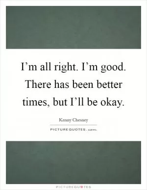 I’m all right. I’m good. There has been better times, but I’ll be okay Picture Quote #1