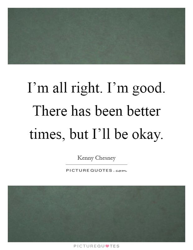 I'm all right. I'm good. There has been better times, but I'll be okay Picture Quote #1
