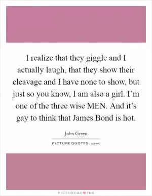 I realize that they giggle and I actually laugh, that they show their cleavage and I have none to show, but just so you know, I am also a girl. I’m one of the three wise MEN. And it’s gay to think that James Bond is hot Picture Quote #1