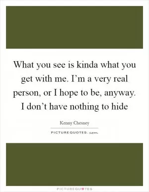 What you see is kinda what you get with me. I’m a very real person, or I hope to be, anyway. I don’t have nothing to hide Picture Quote #1