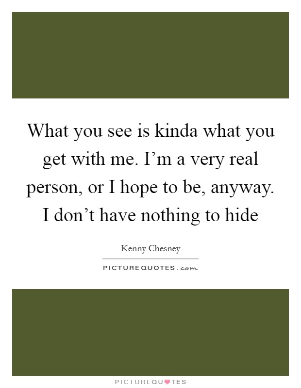 What you see is kinda what you get with me. I'm a very real person, or I hope to be, anyway. I don't have nothing to hide Picture Quote #1