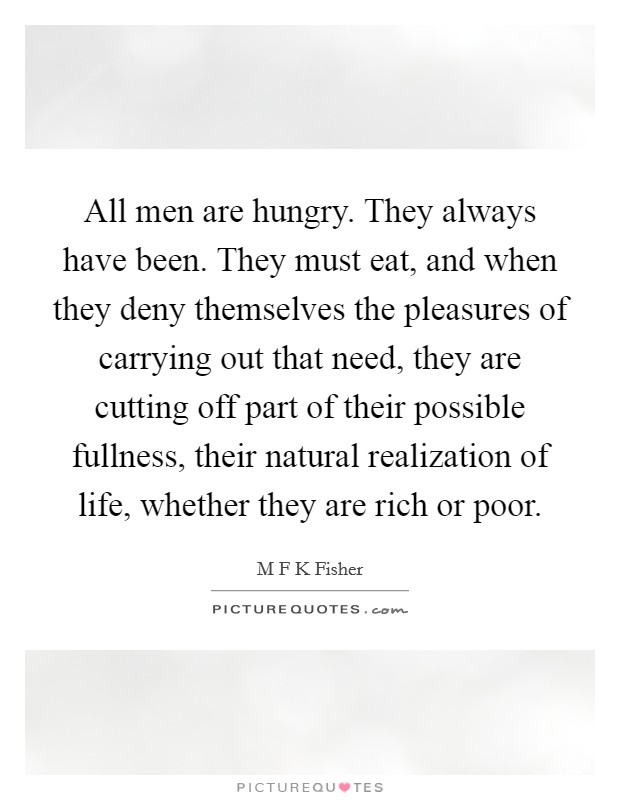All men are hungry. They always have been. They must eat, and when they deny themselves the pleasures of carrying out that need, they are cutting off part of their possible fullness, their natural realization of life, whether they are rich or poor Picture Quote #1
