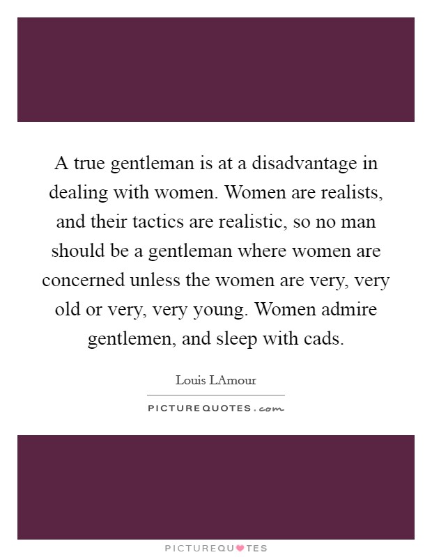 A true gentleman is at a disadvantage in dealing with women. Women are realists, and their tactics are realistic, so no man should be a gentleman where women are concerned unless the women are very, very old or very, very young. Women admire gentlemen, and sleep with cads Picture Quote #1