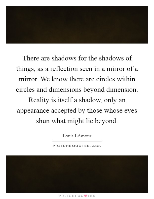 There are shadows for the shadows of things, as a reflection seen in a mirror of a mirror. We know there are circles within circles and dimensions beyond dimension. Reality is itself a shadow, only an appearance accepted by those whose eyes shun what might lie beyond Picture Quote #1