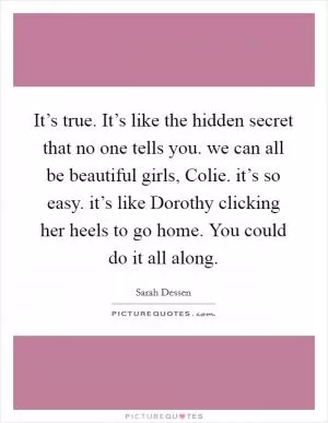 It’s true. It’s like the hidden secret that no one tells you. we can all be beautiful girls, Colie. it’s so easy. it’s like Dorothy clicking her heels to go home. You could do it all along Picture Quote #1