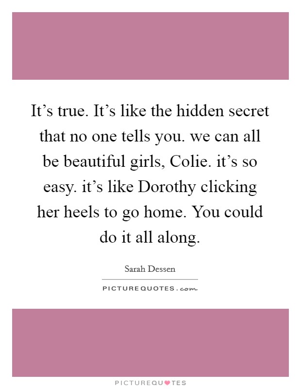 It's true. It's like the hidden secret that no one tells you. we can all be beautiful girls, Colie. it's so easy. it's like Dorothy clicking her heels to go home. You could do it all along Picture Quote #1