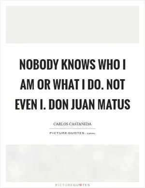 Nobody knows who I am or what I do. Not even I. Don Juan Matus Picture Quote #1