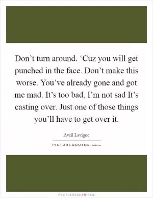 Don’t turn around. ‘Cuz you will get punched in the face. Don’t make this worse. You’ve already gone and got me mad. It’s too bad, I’m not sad It’s casting over. Just one of those things you’ll have to get over it Picture Quote #1