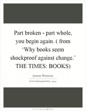 Part broken - part whole, you begin again. ( from ‘Why books seem shockproof against change.’ THE TIMES: BOOKS) Picture Quote #1