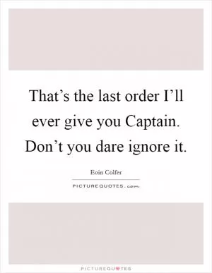 That’s the last order I’ll ever give you Captain. Don’t you dare ignore it Picture Quote #1