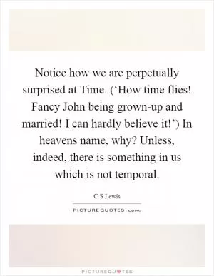 Notice how we are perpetually surprised at Time. (‘How time flies! Fancy John being grown-up and married! I can hardly believe it!’) In heavens name, why? Unless, indeed, there is something in us which is not temporal Picture Quote #1