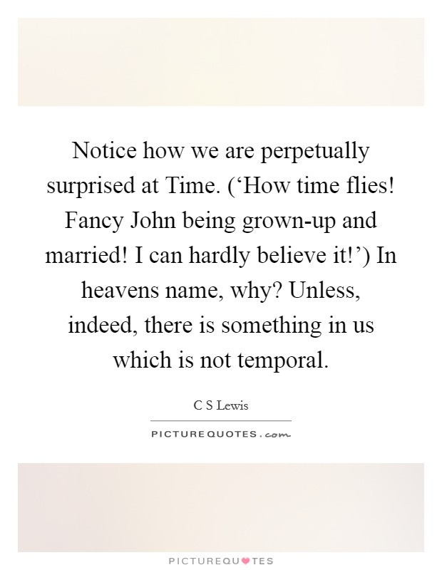 Notice how we are perpetually surprised at Time. (‘How time flies! Fancy John being grown-up and married! I can hardly believe it!') In heavens name, why? Unless, indeed, there is something in us which is not temporal Picture Quote #1
