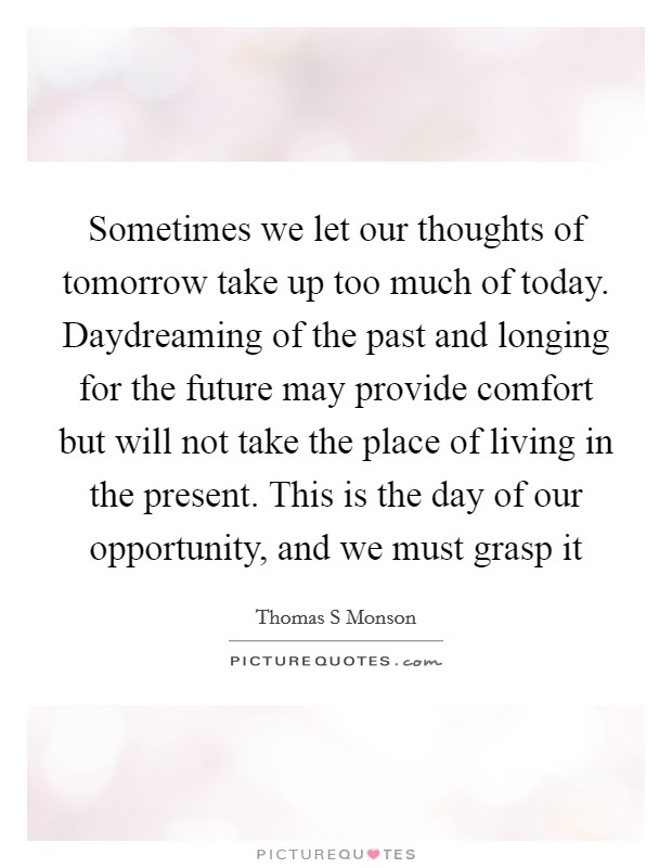 Sometimes we let our thoughts of tomorrow take up too much of today. Daydreaming of the past and longing for the future may provide comfort but will not take the place of living in the present. This is the day of our opportunity, and we must grasp it Picture Quote #1