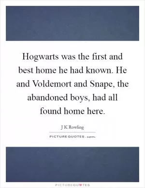 Hogwarts was the first and best home he had known. He and Voldemort and Snape, the abandoned boys, had all found home here Picture Quote #1