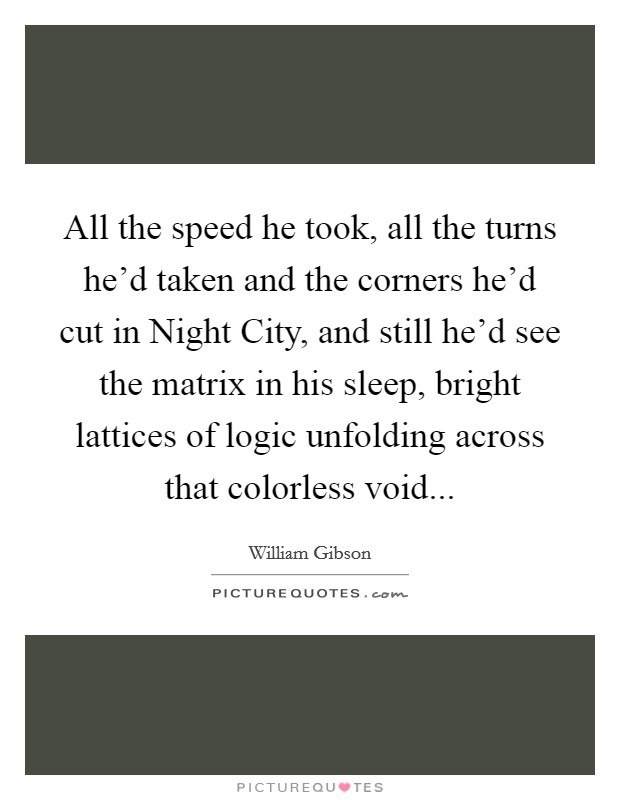 All the speed he took, all the turns he'd taken and the corners he'd cut in Night City, and still he'd see the matrix in his sleep, bright lattices of logic unfolding across that colorless void Picture Quote #1