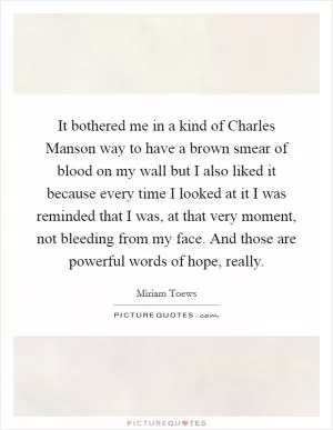It bothered me in a kind of Charles Manson way to have a brown smear of blood on my wall but I also liked it because every time I looked at it I was reminded that I was, at that very moment, not bleeding from my face. And those are powerful words of hope, really Picture Quote #1
