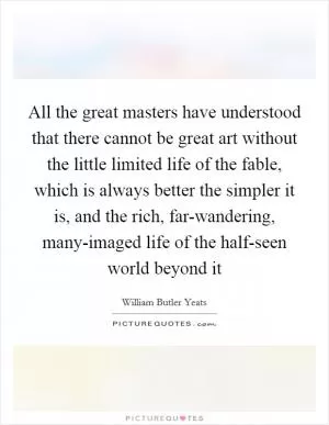 All the great masters have understood that there cannot be great art without the little limited life of the fable, which is always better the simpler it is, and the rich, far-wandering, many-imaged life of the half-seen world beyond it Picture Quote #1