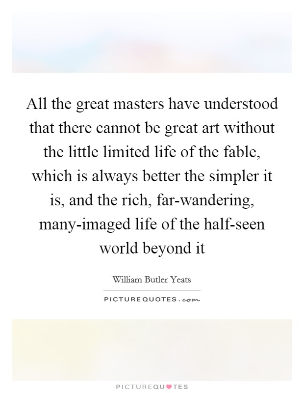All the great masters have understood that there cannot be great art without the little limited life of the fable, which is always better the simpler it is, and the rich, far-wandering, many-imaged life of the half-seen world beyond it Picture Quote #1