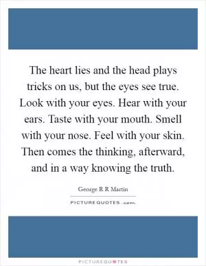 The heart lies and the head plays tricks on us, but the eyes see true. Look with your eyes. Hear with your ears. Taste with your mouth. Smell with your nose. Feel with your skin. Then comes the thinking, afterward, and in a way knowing the truth Picture Quote #1