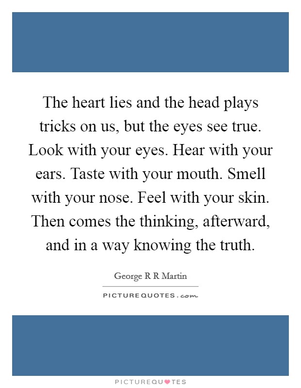 The heart lies and the head plays tricks on us, but the eyes see true. Look with your eyes. Hear with your ears. Taste with your mouth. Smell with your nose. Feel with your skin. Then comes the thinking, afterward, and in a way knowing the truth Picture Quote #1