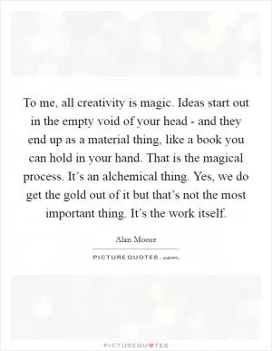 To me, all creativity is magic. Ideas start out in the empty void of your head - and they end up as a material thing, like a book you can hold in your hand. That is the magical process. It’s an alchemical thing. Yes, we do get the gold out of it but that’s not the most important thing. It’s the work itself Picture Quote #1