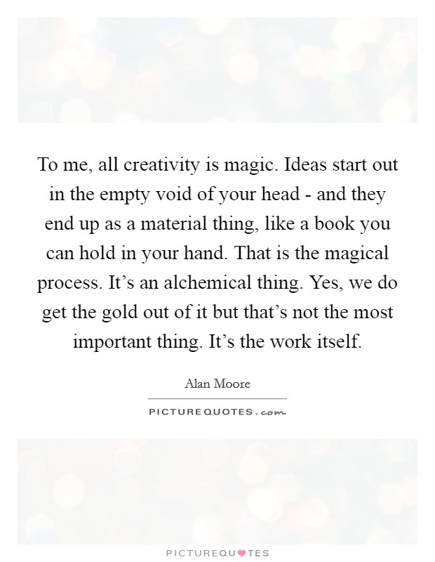 To me, all creativity is magic. Ideas start out in the empty void of your head - and they end up as a material thing, like a book you can hold in your hand. That is the magical process. It's an alchemical thing. Yes, we do get the gold out of it but that's not the most important thing. It's the work itself Picture Quote #1