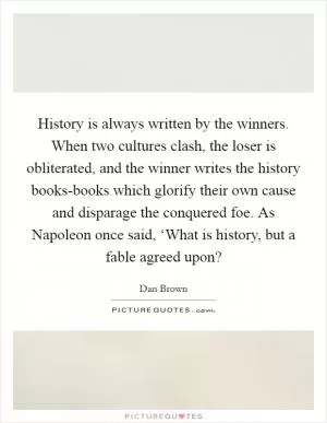 History is always written by the winners. When two cultures clash, the loser is obliterated, and the winner writes the history books-books which glorify their own cause and disparage the conquered foe. As Napoleon once said, ‘What is history, but a fable agreed upon? Picture Quote #1