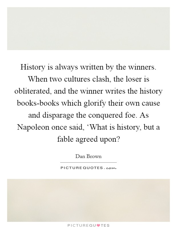 History is always written by the winners. When two cultures clash, the loser is obliterated, and the winner writes the history books-books which glorify their own cause and disparage the conquered foe. As Napoleon once said, ‘What is history, but a fable agreed upon? Picture Quote #1
