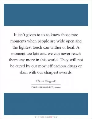 It isn’t given to us to know those rare moments when people are wide open and the lightest touch can wither or heal. A moment too late and we can never reach them any more in this world. They will not be cured by our most efficacious drugs or slain with our sharpest swords Picture Quote #1