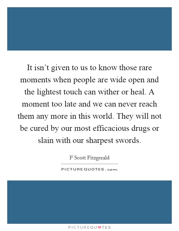 It isn't given to us to know those rare moments when people are wide open and the lightest touch can wither or heal. A moment too late and we can never reach them any more in this world. They will not be cured by our most efficacious drugs or slain with our sharpest swords Picture Quote #1